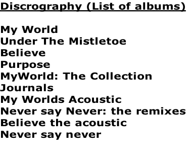 Discrography (List of albums)

My World
Under The Mistletoe
Believe
Purpose
MyWorld: The Collection
Journals
My Worlds Acoustic
Never say Never: the remixes
Believe the acoustic
Never say never

