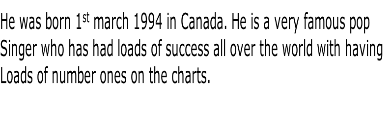 He was born 1st march 1994 in Canada. He is a very famous pop 
Singer who has had loads of success all over the world with having 
Loads of number ones on the charts.
  
